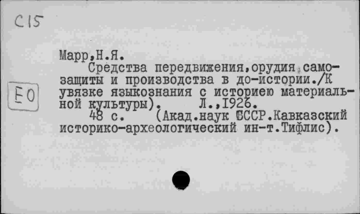 ﻿
Марр»Н.Я.
Средства передвижения,орудия:самозащиты и производства в до-истории.Д увязке языкознания с историею материальной культуры). Л.,1926.
48 с. (Акад.наук СССР.Кавказский историко-археологический ин-т.Тифлис).